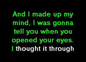 And I made up my
mind, I was gonna
tell you when you
opened your eyes.
I thought it through