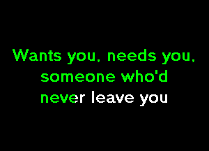 Wants you, needs you,

someone who'd
never leave you