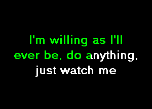 I'm willing as I'll

ever be, do anything,
just watch me