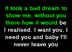 It took a bad dream to
show me, without you
there how it would be
I realised. I want you, I
need you and baby I'll
never leave you