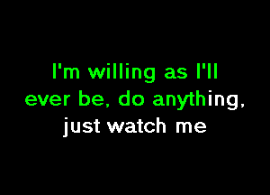 I'm willing as I'll

ever be, do anything,
just watch me