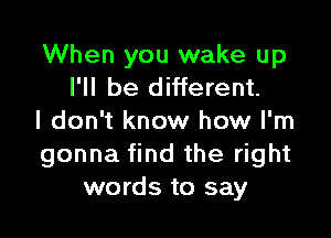 When you wake up
I'll be different.

I don't know how I'm
gonna find the right
words to say