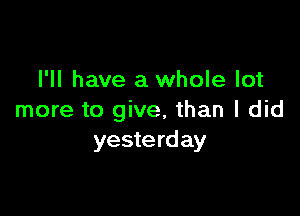 I'll have a whole lot

more to give, than I did
yesterday