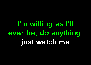 I'm willing as I'll

ever be, do anything,
just watch me