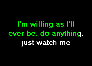 I'm willing as I'll

ever be, do anything,
just watch me