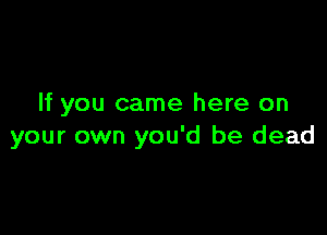 If you came here on

your own you'd be dead