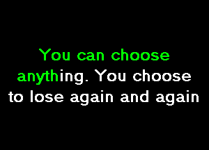You can choose

anything. You choose
to lose again and again
