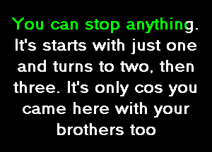 You can stop anything.
It's starts with just one
and turns to two, then
three. It's only cos you
came here with your
brothers too