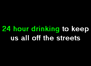 24 hour drinking to keep

us all off the streets