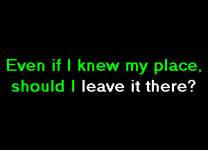 Even if I knew my place,

should I leave it there?