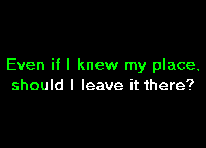 Even if I knew my place,

should I leave it there?