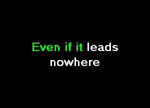 Even if it leads

nowhere