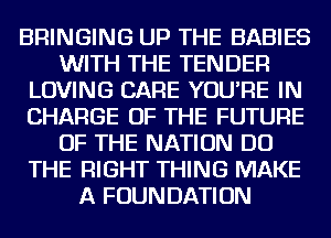 BRINGING UP THE BABIES
WITH THE TENDER
LOVING CARE YOU'RE IN
CHARGE OF THE FUTURE
OF THE NATION DO
THE RIGHT THING MAKE
A FOUNDATION