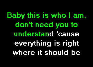 Baby this is who I am,
don't need you to
understand 'cause
everything is right
where it should be