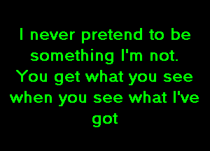 I never pretend to be
something I'm not.
You get what you see
when you see what I've
got