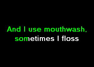 And I use mouthwash,

sometimes I floss
