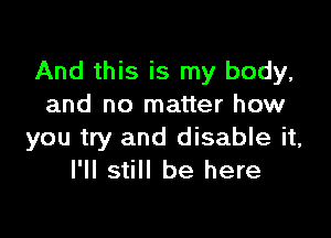 And this is my body,
and no matter how

you try and disable it,
I'll still be here