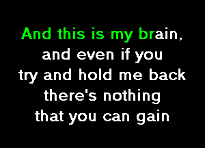 And this is my brain,
and even if you
try and hold me back
there's nothing
that you can gain
