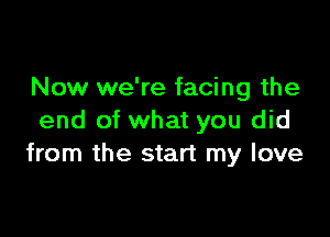 Now we're facing the

end of what you did
from the start my love