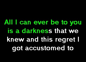 All I can ever be to you
is a darkness that we
knew and this regret I

got accustomed to