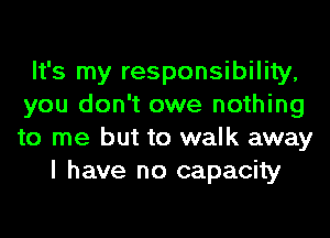 It's my responsibility,
you don't owe nothing
to me but to walk away

I have no capacity