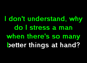 I don't understand, why
do I stress a man
when there's so many
better things at hand?