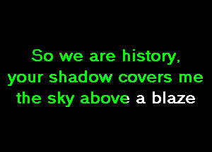 So we are history.

your shadow covers me
the sky above a blaze