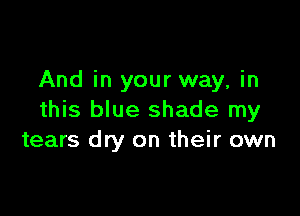 And in your way, in

this blue shade my
tears dry on their own