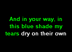 And in your way, in

this blue shade my
tears dry on their own