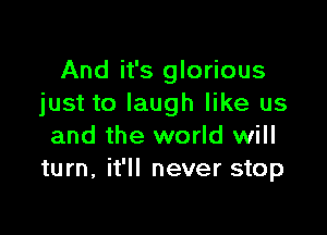 And it's glorious
just to laugh like us

and the world will
turn, it'll never stop