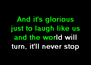 And it's glorious
just to laugh like us

and the world will
turn, it'll never stop