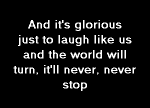 And it's glorious
just to laugh like us

and the world will
turn, it'll never, never
stop