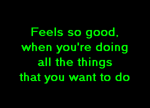 Feels so good,
when you're doing

all the things
that you want to do