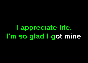 I appreciate life,

I'm so glad I got mine