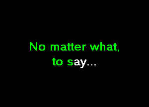 No matter what,

to say...