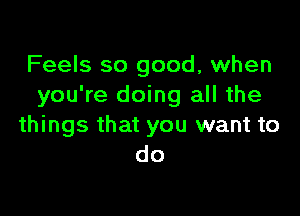 Feels so good, when
you're doing all the

things that you want to
do