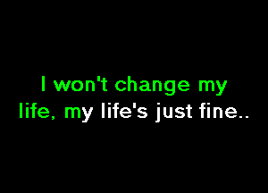 I won't change my

life, my life's just fine..