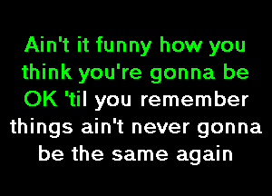 Ain't it funny how you
think you're gonna be
OK 'til you remember
things ain't never gonna
be the same again