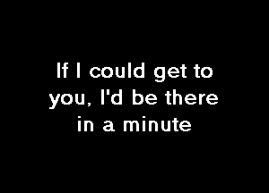 If I could get to

you, I'd be there
in a minute