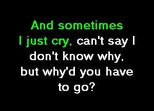 And sometimes
I just cry, can't say I

don't know why,
but why'd you have
to go?