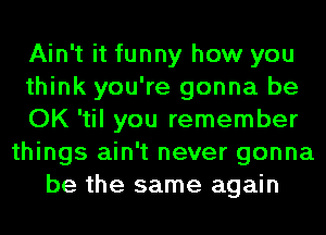 Ain't it funny how you
think you're gonna be
OK 'til you remember
things ain't never gonna
be the same again