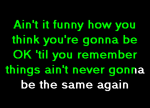 Ain't it funny how you
think you're gonna be
OK 'til you remember
things ain't never gonna
be the same again