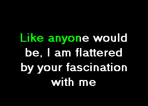 Like anyone would

be, I am flattered
by your fascination
with me