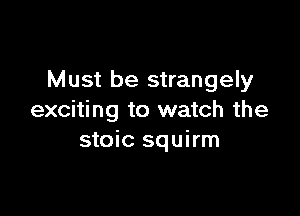 Must be strangely

exciting to watch the
stoic squirm