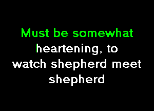 Must be somewhat
heartening, to

watch shepherd meet
shepherd