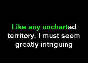 Like any uncharted

territory, I must seem
greatly intriguing