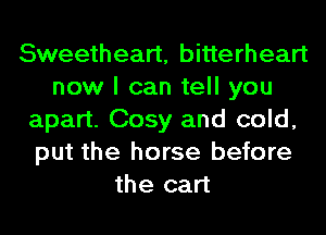 Sweetheart, bitterheart
now I can tell you
apart. Cosy and cold,
put the horse before
the cart