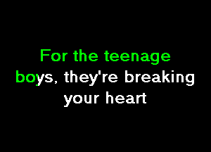 For the teenage

boys, they're breaking
your heart