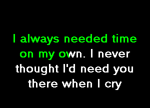 I always needed time

on my own. I never
thought I'd need you
there when I cry