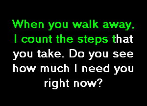 When you walk away,

I count the steps that

you take. Do you see

how much I need you
right now?